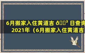 6月搬家入住黄道吉 🌳 日查询2021年（6月搬家入住黄道吉日查询2021年份）